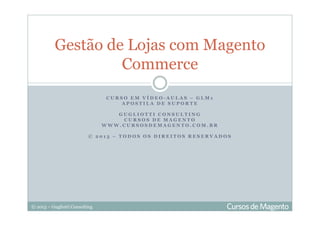 © 2013 – Gugliotti Consulting
C U R S O E M V Í D E O - A U L A S – G L M 1
A P O S T I L A D E S U P O R T E
G U G L I O T T I C O N S U L T I N G
C U R S O S D E M A G E N T O
W W W . C U R S O S D E M A G E N T O . C O M . B R
© 2 0 1 3 – T O D O S O S D I R E I T O S R E S E R V A D O S
Gestão de Lojas com Magento
Commerce
 