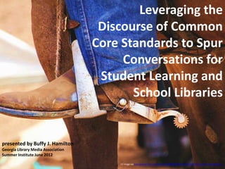 Leveraging the
                                     Discourse of Common
                                    Core Standards to Spur
                                         Conversations for
                                     Student Learning and
                                           School Libraries


presented by Buffy J. Hamilton
Georgia Library Media Association
Summer Institute June 2012
                                         CC image via http://www.flickr.com/photos/53368913@N05/6816587223/sizes/l/in/photostream/ /
 