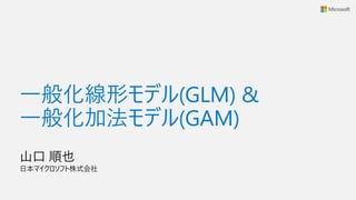 一般化線形モデル(GLM) &
一般化加法モデル(GAM)
山口 順也
日本マイクロソフト株式会社
 