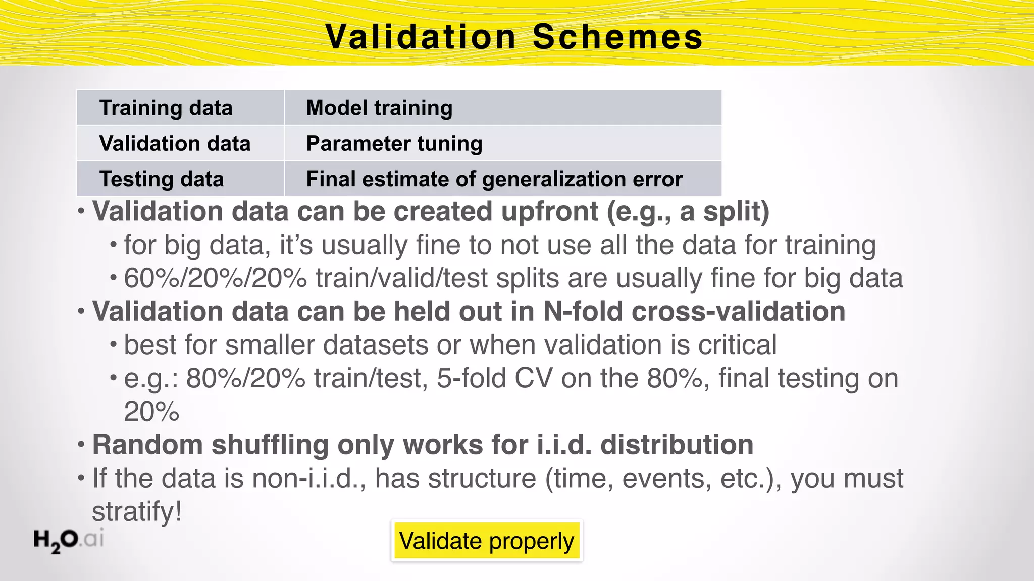 Validation Schemes
• Validation data can be created upfront (e.g., a split)
• for big data, it’s usually fine to not use all the data for training
• 60%/20%/20% train/valid/test splits are usually fine for big data
• Validation data can be held out in N-fold cross-validation
• best for smaller datasets or when validation is critical
• e.g.: 80%/20% train/test, 5-fold CV on the 80%, final testing on
20%
• Random shuffling only works for i.i.d. distribution
• If the data is non-i.i.d., has structure (time, events, etc.), you must
stratify!
Validate properly
Training data Model training
Validation data Parameter tuning
Testing data Final estimate of generalization error
 