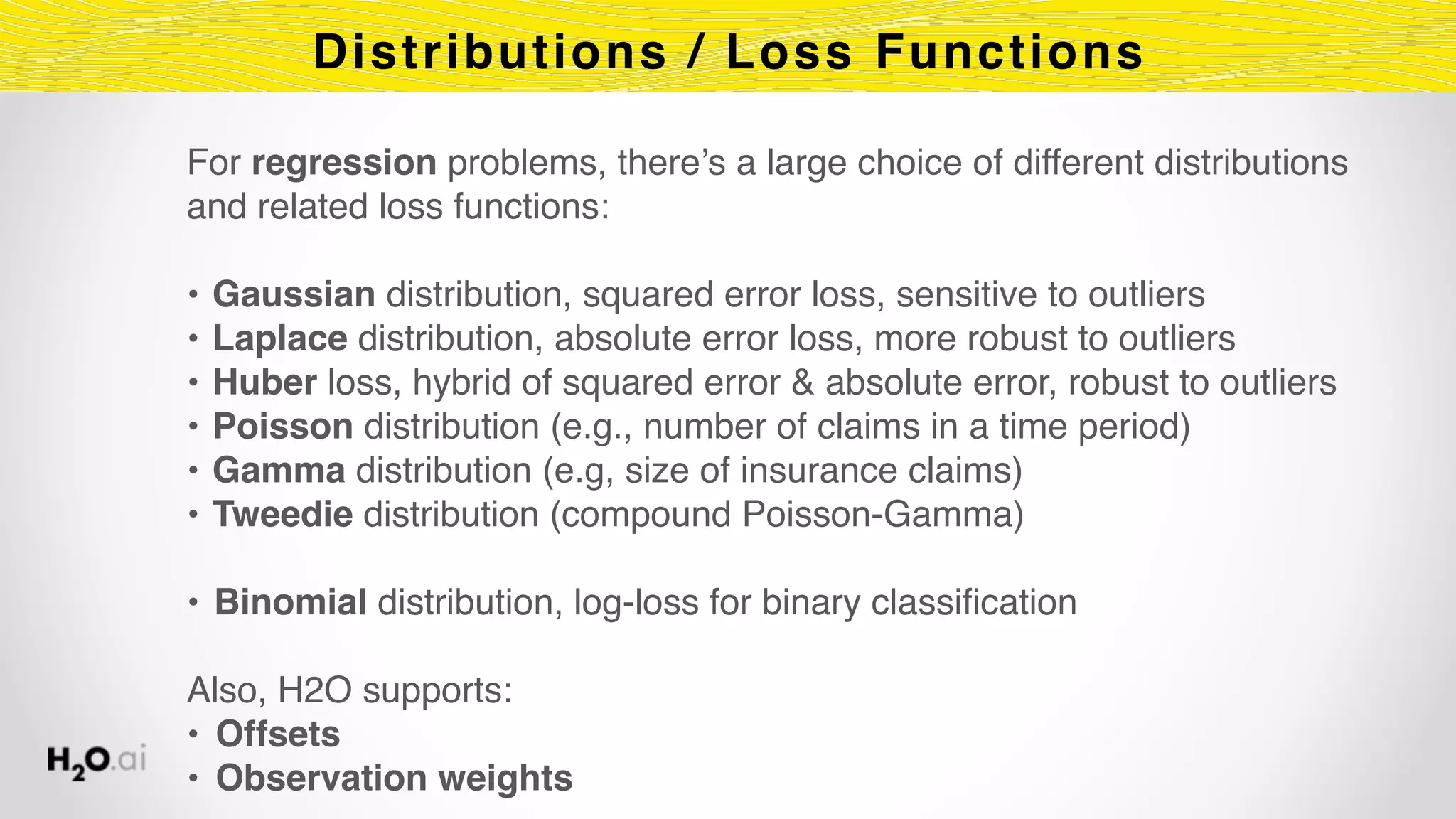 Distributions / Loss Functions
For regression problems, there’s a large choice of different distributions
and related loss functions:
• Gaussian distribution, squared error loss, sensitive to outliers
• Laplace distribution, absolute error loss, more robust to outliers
• Huber loss, hybrid of squared error & absolute error, robust to outliers
• Poisson distribution (e.g., number of claims in a time period)
• Gamma distribution (e.g, size of insurance claims)
• Tweedie distribution (compound Poisson-Gamma)
• Binomial distribution, log-loss for binary classification
Also, H2O supports:
• Offsets
• Observation weights
 