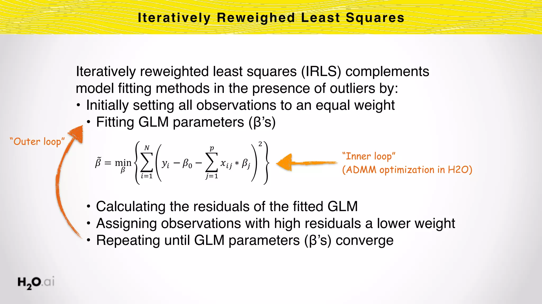 Iteratively reweighted least squares (IRLS) complements
model ﬁtting methods in the presence of outliers by:
• Initially setting all observations to an equal weight
• Fitting GLM parameters (β’s)
• Calculating the residuals of the ﬁtted GLM
• Assigning observations with high residuals a lower weight
• Repeating until GLM parameters (β’s) converge
Iteratively Reweighed Least Squares
!" = min
'
( )* − !, − ( -*. ∗ !.
0
.12
3
4
*12
“Inner loop”
(ADMM optimization in H2O)
“Outer loop”
 