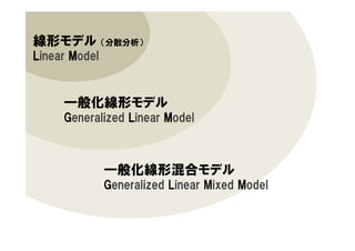 線形モデル （分散分析）
LLLLinear MMMModel
一般化線形モデル
Generalized LLLLinear MMMModel
一般化線形混合モデル
Generalized Linear Mixed Model
 