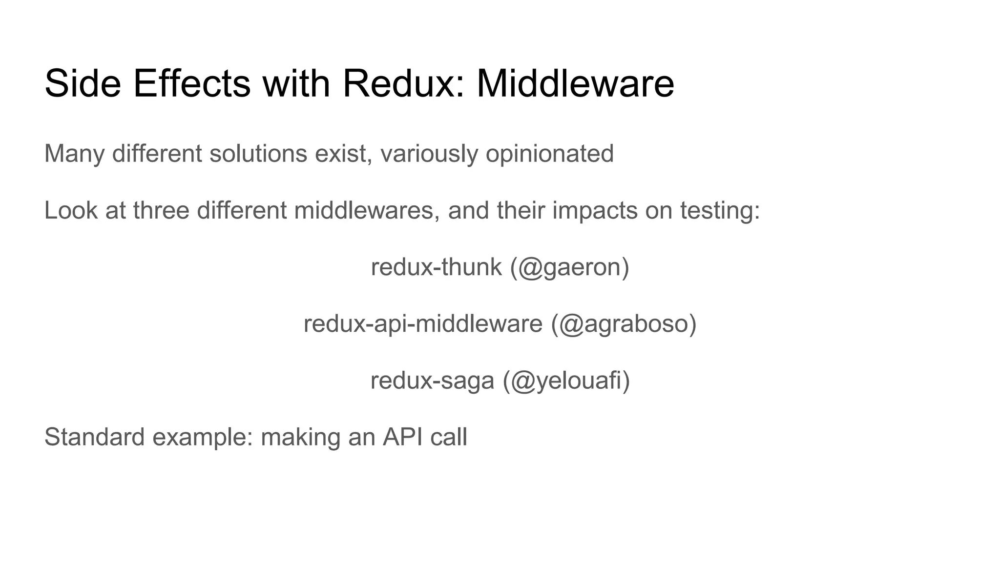 Many different solutions exist, variously opinionated
Look at three different middlewares, and their impacts on testing:
redux-thunk (@gaeron)
redux-api-middleware (@agraboso)
redux-saga (@yelouafi)
Standard example: making an API call
Side Effects with Redux: Middleware
 
