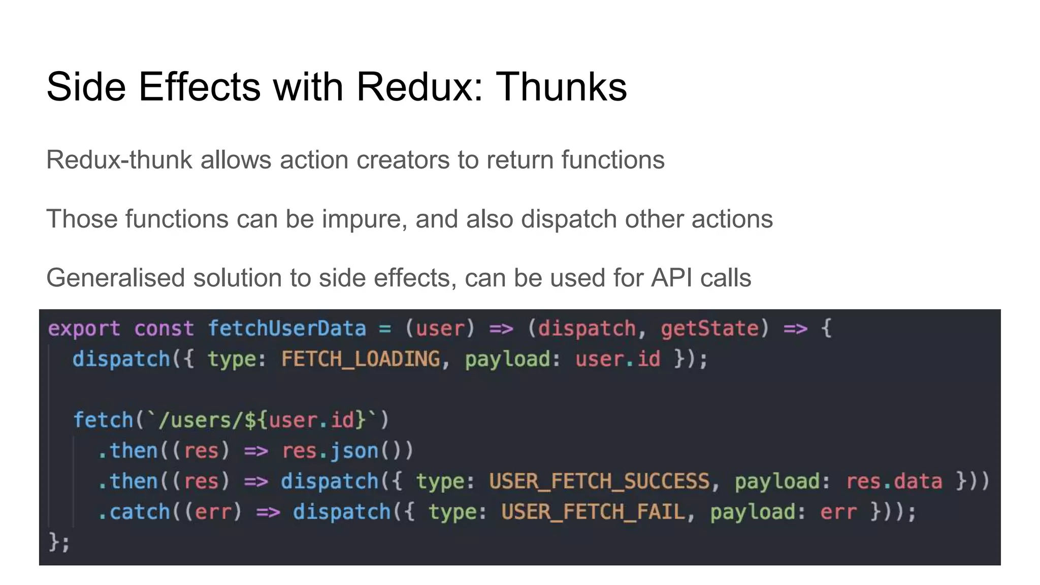 Side Effects with Redux: Thunks
Redux-thunk allows action creators to return functions
Those functions can be impure, and also dispatch other actions
Generalised solution to side effects, can be used for API calls
 