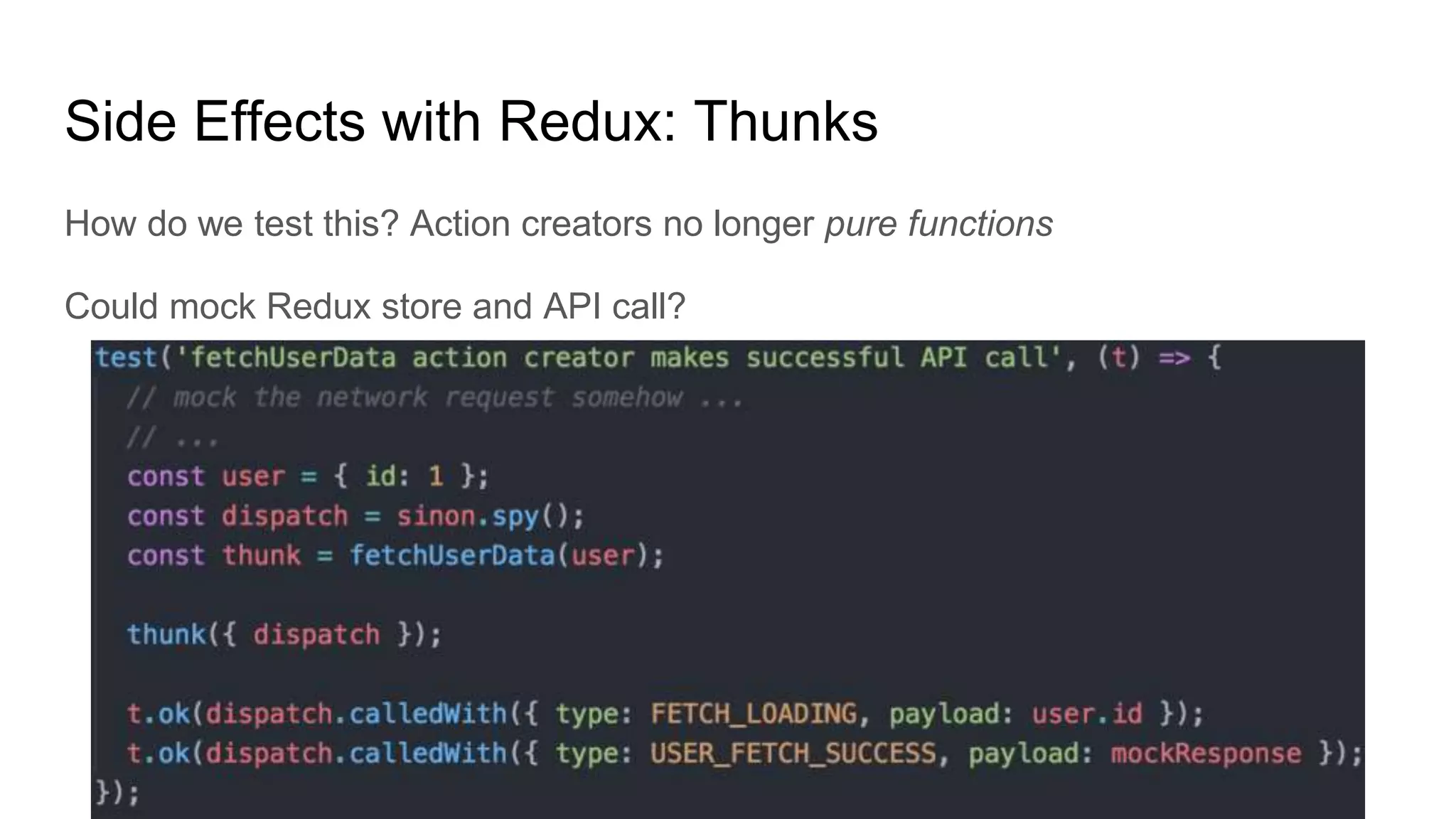 Side Effects with Redux: Thunks
How do we test this? Action creators no longer pure functions
Could mock Redux store and API call?
 
