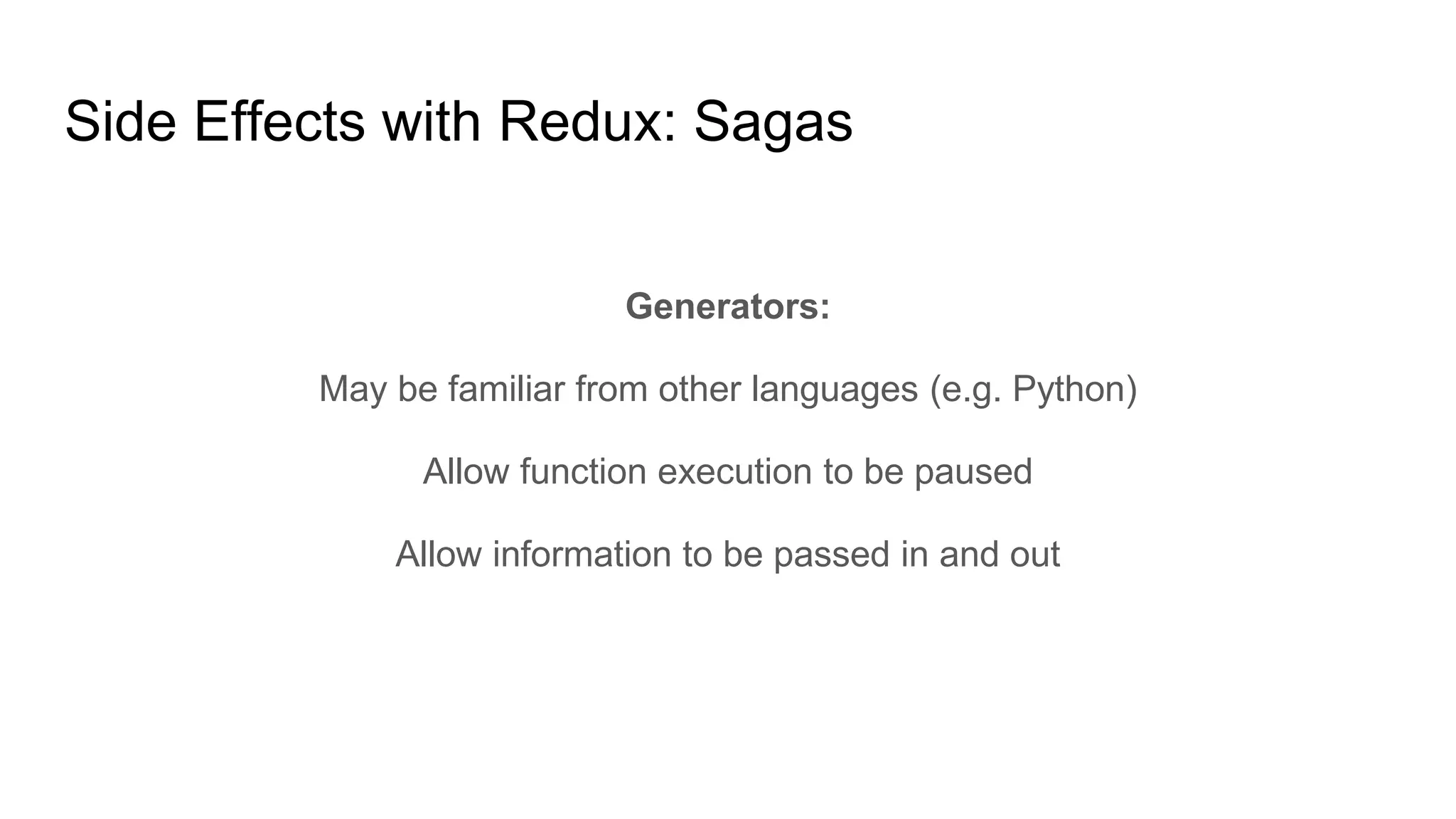 Side Effects with Redux: Sagas
Generators:
May be familiar from other languages (e.g. Python)
Allow function execution to be paused
Allow information to be passed in and out
 