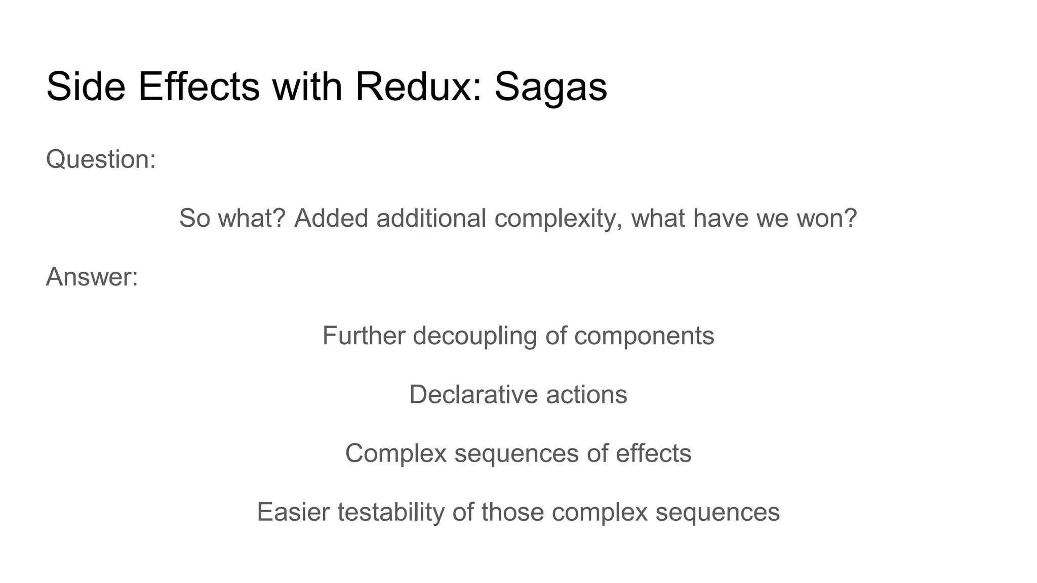 Side Effects with Redux: Sagas
Question:
So what? Added additional complexity, what have we won?
Answer:
Further decoupling of components
Declarative actions
Complex sequences of effects
Easier testability of those complex sequences
 