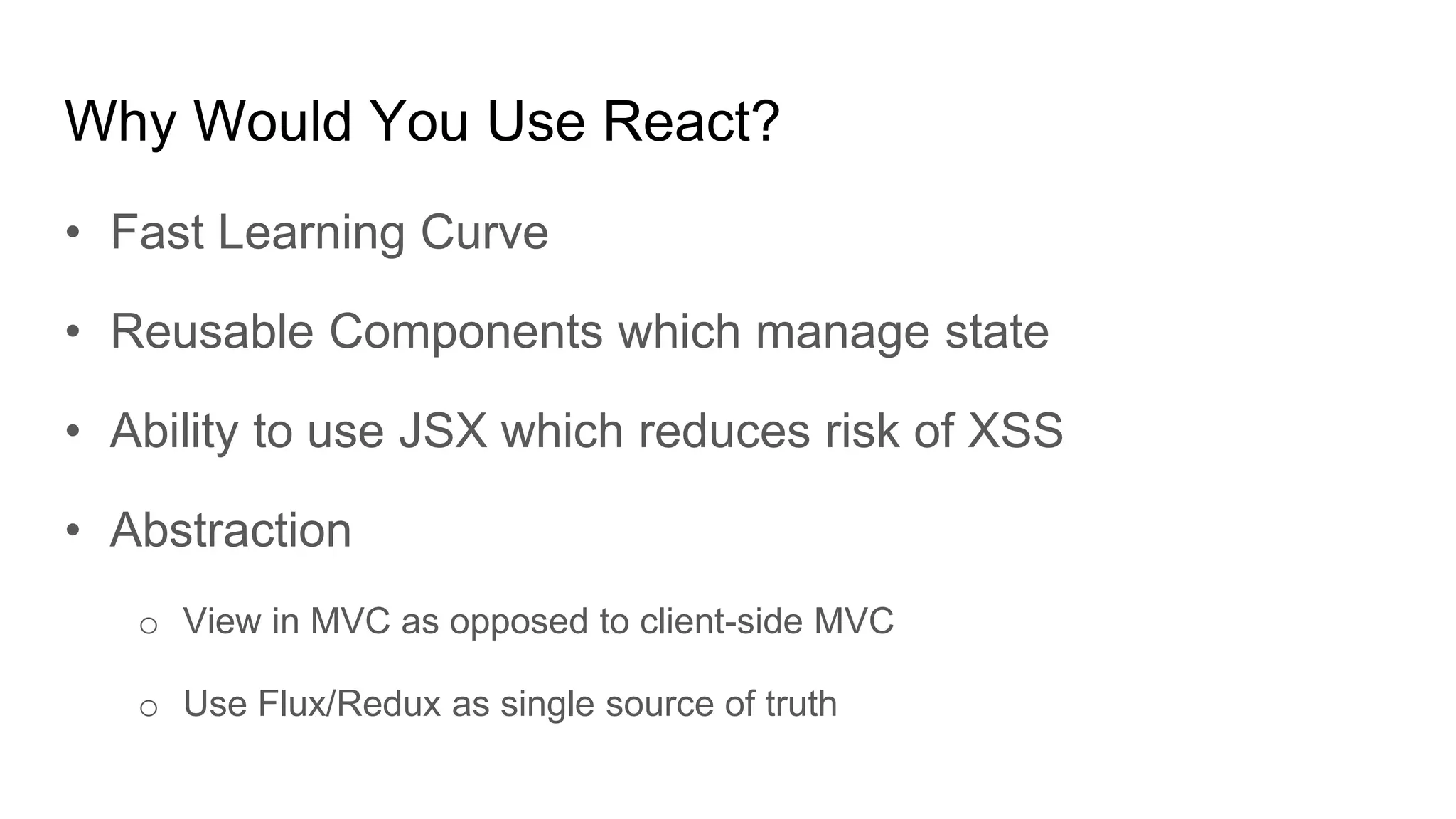 Why Would You Use React?
• Fast Learning Curve
• Reusable Components which manage state
• Ability to use JSX which reduces risk of XSS
• Abstraction
o View in MVC as opposed to client-side MVC
o Use Flux/Redux as single source of truth
 