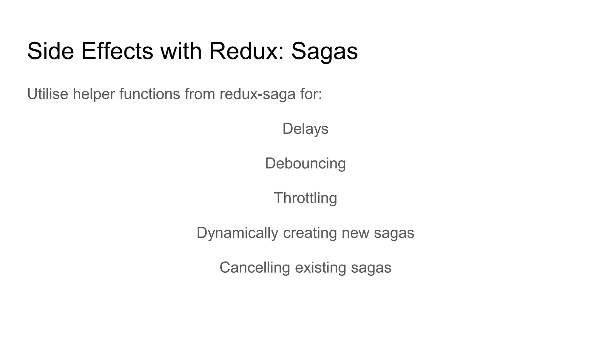 Side Effects with Redux: Sagas
Utilise helper functions from redux-saga for:
Delays
Debouncing
Throttling
Dynamically creating new sagas
Cancelling existing sagas
 