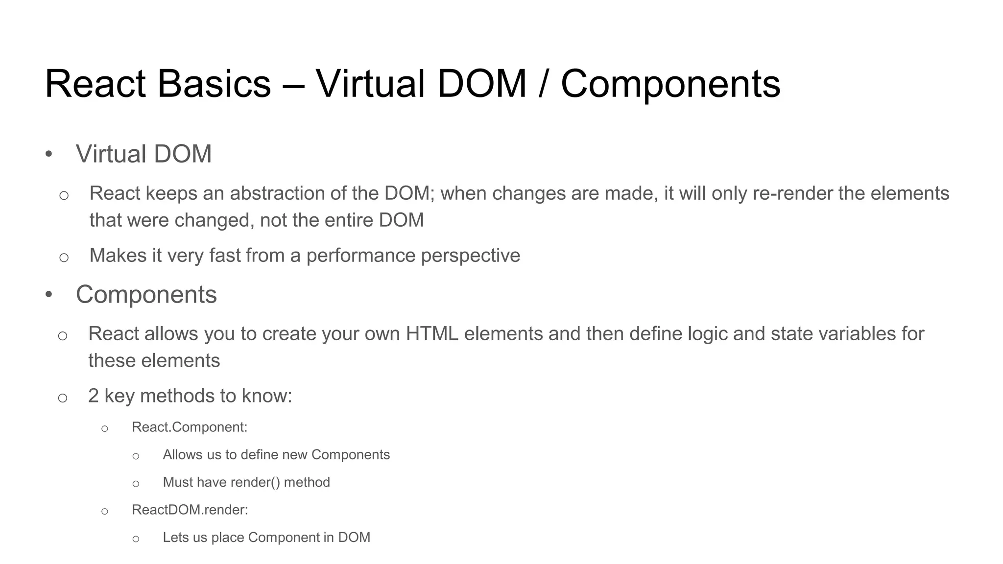 React Basics – Virtual DOM / Components
• Virtual DOM
o React keeps an abstraction of the DOM; when changes are made, it will only re-render the elements
that were changed, not the entire DOM
o Makes it very fast from a performance perspective
• Components
o React allows you to create your own HTML elements and then define logic and state variables for
these elements
o 2 key methods to know:
o React.Component:
o Allows us to define new Components
o Must have render() method
o ReactDOM.render:
o Lets us place Component in DOM
 