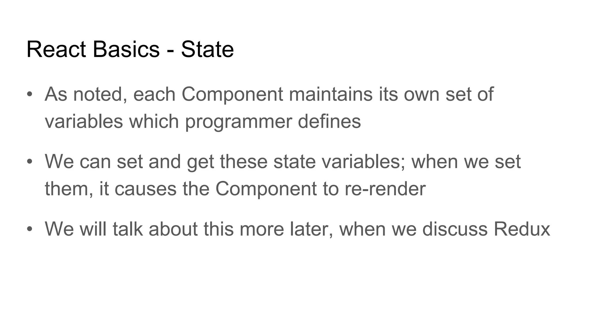 React Basics - State
• As noted, each Component maintains its own set of
variables which programmer defines
• We can set and get these state variables; when we set
them, it causes the Component to re-render
• We will talk about this more later, when we discuss Redux
 