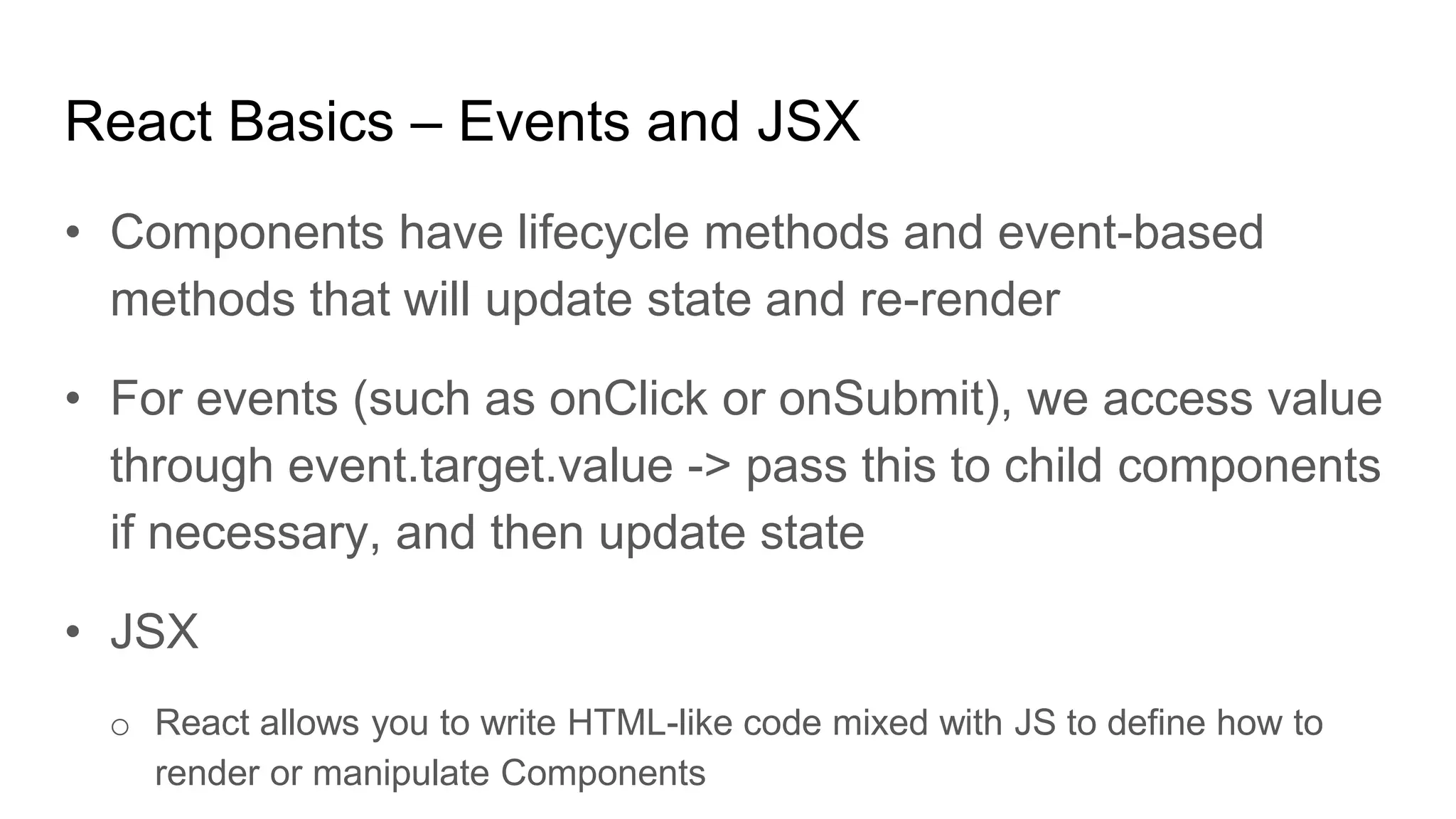 React Basics – Events and JSX
• Components have lifecycle methods and event-based
methods that will update state and re-render
• For events (such as onClick or onSubmit), we access value
through event.target.value -> pass this to child components
if necessary, and then update state
• JSX
o React allows you to write HTML-like code mixed with JS to define how to
render or manipulate Components
 