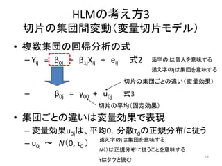 HLMの考え方3
切片の集団間変動（変量切片モデル）
• 複数集団の回帰分析の式
– Yiｊ = β0ｊ + β1ｊXiｊ + eiｊ 式2
– β0ｊ = γ00 + u0j 式3
• 集団ごとの違いは変量効果で表現
– 変量効果u0ｊは、平...