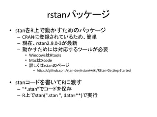 rstanパッケージ
• stanをR上で動かすためのパッケージ
– CRANに登録されているため、簡単
– 現在、rstan2.9.0-3が最新
– 動かすためには対応するツールが必要
• WindowsはRtools
• MacはXcode...