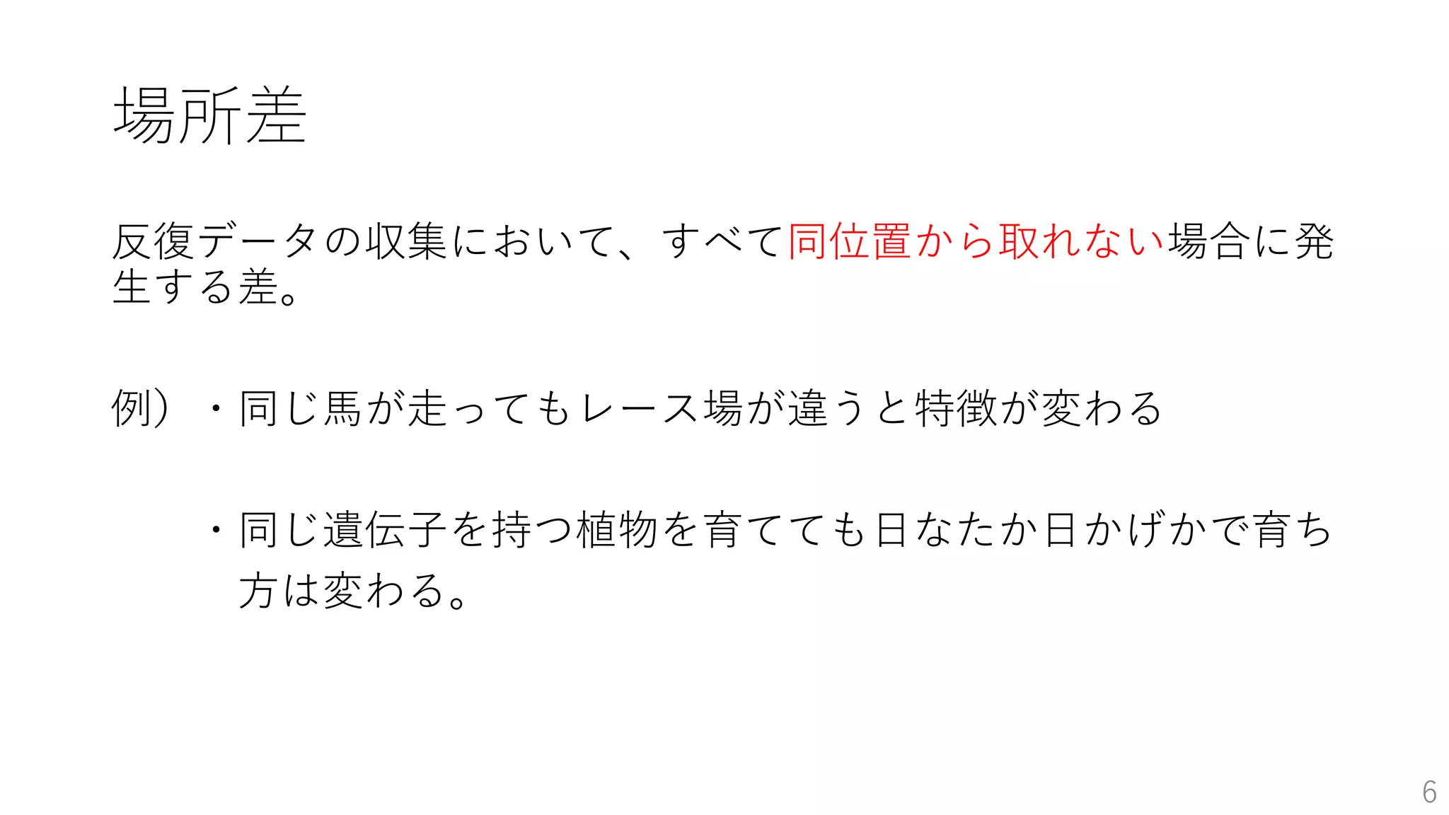 場所差
反復データの収集において、すべて同位置から取れない場合に発
生する差。
例）・同じ馬が走ってもレース場が違うと特徴が変わる
・同じ遺伝子を持つ植物を育てても日なたか日かげかで育ち
方は変わる。
6
 
