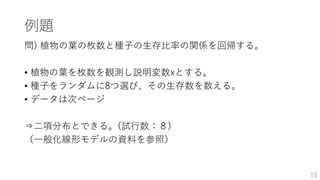 例題
問) 植物の葉の枚数と種子の生存比率の関係を回帰する。
• 植物の葉を枚数を観測し説明変数xとする。
• 種子をランダムに8つ選び、その生存数を数える。
• データは次ページ
⇒二項分布とできる。(試行数：８)
（一般化線形モデルの資料を参照）
16
 