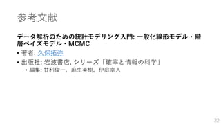 参考文献
データ解析のための統計モデリング入門: 一般化線形モデル・階
層ベイズモデル・MCMC
• 著者: 久保拓弥
• 出版社: 岩波書店, シリーズ「確率と情報の科学」
• 編集: 甘利俊一，麻生英樹，伊庭幸人
22
 
