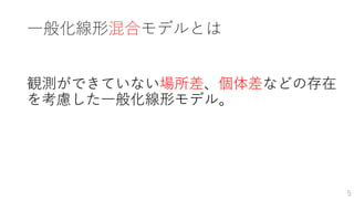 一般化線形混合モデルとは
観測ができていない場所差、個体差などの存在
を考慮した一般化線形モデル。
5
 