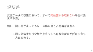 場所差
反復データの収集において、すべて同位置から取れない場合に発
生する差。
例）・同じ馬が走ってもレース場が違うと特徴が変わる
・同じ遺伝子を持つ植物を育てても日なたか日かげかで育ち
方は変わる。
6
 