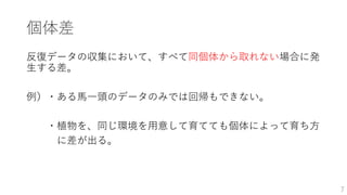 個体差
反復データの収集において、すべて同個体から取れない場合に発
生する差。
例）・ある馬一頭のデータのみでは回帰もできない。
・植物を、同じ環境を用意して育てても個体によって育ち方
に差が出る。
7
 