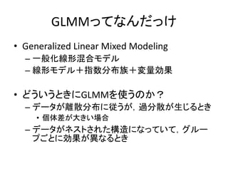 GLMMってなんだっけ
• Generalized Linear Mixed Modeling
– 一般化線形混合モデル
– 線形モデル＋指数分布族＋変量効果
• どういうときにGLMMを使うのか？
– データが離散分布に従うが，過分散が生じる...