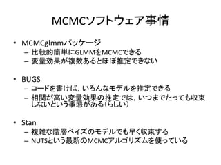 MCMCソフトウェア事情
• MCMCglmmパッケージ
– 比較的簡単にGLMMをMCMCできる
– 変量効果が複数あるとほぼ推定できない
• BUGS
– コードを書けば，いろんなモデルを推定できる
– 相関が高い変量効果の推定では，いつま...