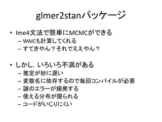 glmer2stanパッケージ
• lme4文法で簡単にMCMCができる
– WAICも計算してくれる
– すてきやん？それでええやん？
• しかし，いろいろ不満がある
– 推定が妙に遅い
– 変数名に依存するので毎回コンパイルが必要
– 謎の...