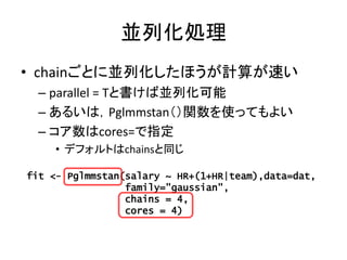 並列化処理
• chainごとに並列化したほうが計算が速い
– parallel = Tと書けば並列化可能
– あるいは，Pglmmstan（）関数を使ってもよい
– コア数はcores=で指定
• デフォルトはchainsと同じ
fit <-...