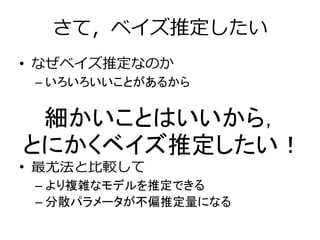 さて，ベイズ推定したい
• なぜベイズ推定なのか
– いろいろいいことがあるから
• 最小二乗法と比較して
– 複雑なモデルを推定できる
• 最尤法と比較して
– より複雑なモデルを推定できる
– 分散パラメータが不偏推定量になる
細かいことはいいから，
とにかくベイズ推定したい！
 