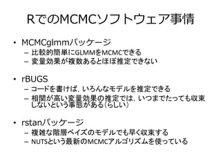 RでのMCMCソフトウェア事情
• MCMCglmmパッケージ
– 比較的簡単にGLMMをMCMCできる
– 変量効果が複数あるとほぼ推定できない
• rBUGS
– コードを書けば，いろんなモデルを推定できる
– 相関が高い変量効果の推定では，いつまでたっても収束
しないという事態がある（らしい）
• rstanパッケージ
– 複雑な階層ベイズのモデルでも早く収束する
– NUTSという最新のMCMCアルゴリズムを使っている
 