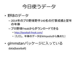 今日使うデータ
• 野球のデータ
– 2014年のプロ野球野手140名の打撃成績と翌年
の年俸
– プロ野球Freakからダウンロードできる
• http://baseball-freak.com/
• （ただし，年俸のデータはWikipediaから集めた）
• glmmstanパッケージに入っている
data(baseball)
 