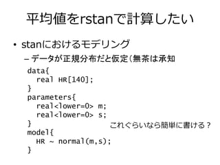平均値をrstanで計算したい
• stanにおけるモデリング
– データが正規分布だと仮定（無茶は承知
data{
real HR[140];
}
parameters{
real<lower=0> m;
real<lower=0> s;
}
model{
HR ~ normal(m,s);
}
これぐらいなら簡単に書ける？
 