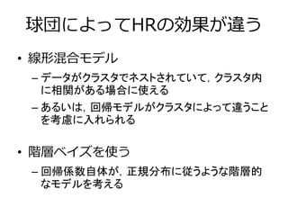 球団によってHRの効果が違う
• 線形混合モデル
– データがクラスタでネストされていて，クラスタ内
に相関がある場合に使える
– あるいは，回帰モデルがクラスタによって違うこと
を考慮に入れられる
• 階層ベイズを使う
– 回帰係数自体が，正規分布に従うような階層的
なモデルを考える
 