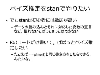 ベイズ推定をstanでやりたい
• でもstanは初心者には敷居が高い
– データの読み込みとそれに対応した変数の宣言
など，慣れないとぱっとさっとはできない
• Rのコードだけ書いて，ぱぱっとベイズ推
定したい
– たとえば・・・glmer()と同じ書き方をしたらできる，
みたいな。
 