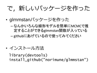で，新しいパッケージを作った
• glmmstanパッケージを作った
– なんかいろんな線形モデルを簡単にMCMCで推
定することができるglmmstan関数が入っている
– githubにあげているので使ってみてください
• インストール方法
library(devtools)
install_github("norimune/glmmstan")
 