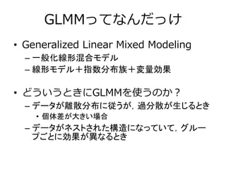 GLMMってなんだっけ
• Generalized Linear Mixed Modeling
– 一般化線形混合モデル
– 線形モデル＋指数分布族＋変量効果
• どういうときにGLMMを使うのか？
– データが離散分布に従うが，過分散が生じるとき
• 個体差が大きい場合
– データがネストされた構造になっていて，グルー
プごとに効果が異なるとき
 
