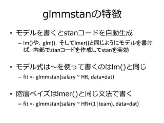 glmmstanの特徴
• モデルを書くとstanコードを自動生成
– lm()や，glm()，そしてlmer()と同じようにモデルを書け
ば，内部でstanコードを作成してstanを実効
• モデル式は～を使って書くのはlm()と同じ
– fit <- glmmstan(salary ~ HR, data=dat)
• 階層ベイズはlmer()と同じ文法で書く
– fit <- glmmstan(salary ~ HR+(1|team), data=dat)
 