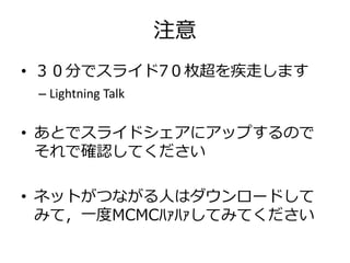 注意
• ３０分でスライド7０枚超を疾走します
– Lightning Talk
• あとでスライドシェアにアップするので
それで確認してください
• ネットがつながる人はダウンロードして
みて，一度MCMCﾊｧﾊｧしてみてください
 