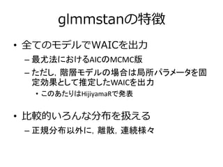 glmmstanの特徴
• 全てのモデルでWAICを出力
– 最尤法におけるAICのMCMC版
– ただし，階層モデルの場合は局所パラメータを固
定効果として推定したWAICを出力
• このあたりはHijiyamaRで発表
• 比較的いろんな分布を扱える
– 正規分布以外に，離散，連続様々
 