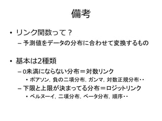 備考
• リンク関数って？
– 予測値をデータの分布に合わせて変換するもの
• 基本は2種類
– 0未満にならない分布＝対数リンク
• ポアソン，負の二項分布，ガンマ，対数正規分布・・
– 下限と上限が決まってる分布＝ロジットリンク
• ベルヌーイ，二項分布，ベータ分布，順序・・
 