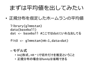まずは平均値を出してみたい
• 正規分布を仮定したホームランの平均値
– モデル式
• lm()形式。HR ~ 1で切片だけを推定ということ
• 正規分布の場合はfamilyは省略できる
library(glmmstan)
data(baseball)
dat <- baseball #ここではdatにいれなおしてる
fit0 <- glmmstan(HR~1,data=dat)
 