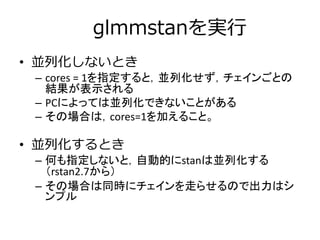 glmmstanを実行
• 並列化しないとき
– cores = 1を指定すると，並列化せず，チェインごとの
結果が表示される
– PCによっては並列化できないことがある
– その場合は，cores=1を加えること。
• 並列化するとき
– 何も指定しないと，自動的にstanは並列化する
（rstan2.7から）
– その場合は同時にチェインを走らせるので出力はシ
ンプル
 