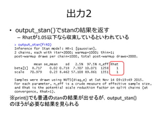 出力2
• output_stan()でstanの結果を返す
– Rhatが1.05以下なら収束しているといわれている
※print()でも普通のstanの結果が出せるが，output_stan()
のほうが必要な結果を見られる
 