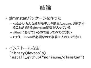 結論
• glmmstanパッケージを作った
– なんかいろんな線形モデルを簡単にMCMCで推定す
ることができるglmmstan関数が入っている
– githubにあげているので使ってみてください
– ただし，Rtoolsが必須なので事前に入れてください
• インストール方法
library(devtools)
install_github("norimune/glmmstan")
 
