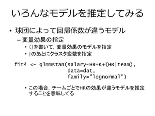 いろんなモデルを推定してみる
• 球団によって回帰係数が違うモデル
– 変量効果の指定
• （）を書いて，変量効果のモデルを指定
• |のあとにクラスタ変数を指定
• この場合，チームごとでHRの効果が違うモデルを推定
することを意味してる
fit4 <- glmmstan(salary~HR+K+(HR|team),
data=dat,
family="lognormal")
 