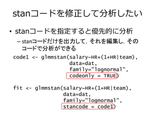 stanコードを修正して分析したい
• stanコードを指定すると優先的に分析
– stanコードだけを出力して，それを編集し，その
コードで分析ができる
code1 <- glmmstan(salary~HR+(1+HR|team),
data=dat,
family="lognormal",
codeonly = TRUE)
fit <- glmmstan(salary~HR+(1+HR|team),
data=dat,
family="lognormal",
stancode = code1)
 