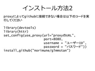 インストール方法2
proxyによってgithubに接続できない場合は以下のコードを実
行してください
library(devtools)
library(httr)
set_config(use_proxy(url="proxyのURL",
port=8080,
username = "ユーザーID",
password = "パスワード"))
install_github("norimune/glmmstan")
 