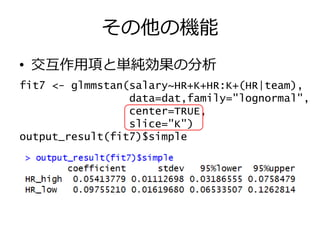 その他の機能
• 交互作用項と単純効果の分析
fit7 <- glmmstan(salary~HR+K+HR:K+(HR|team),
data=dat,family="lognormal",
center=TRUE,
slice="K")
output_result(fit7)$simple
 
