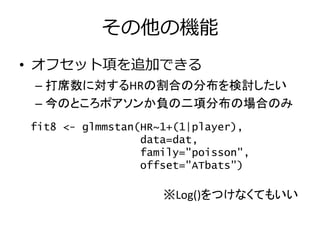 その他の機能
• オフセット項を追加できる
– 打席数に対するHRの割合の分布を検討したい
– 今のところポアソンか負の二項分布の場合のみ
※Log()をつけなくてもいい
fit8 <- glmmstan(HR~1+(1|player),
data=dat,
family="poisson",
offset="ATbats")
 